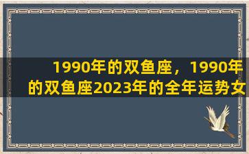 1990年的双鱼座，1990年的双鱼座2023年的全年运势女
