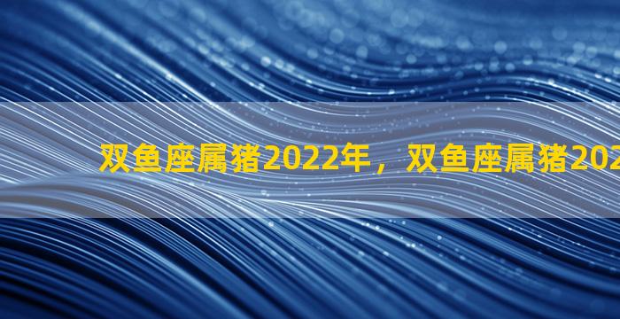 双鱼座属猪2022年，双鱼座属猪2022年运势
